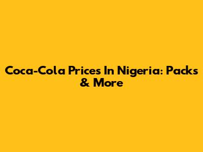 Coca-Cola Prices In Nigeria: Packs & More