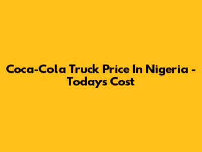 Coca-Cola Truck Price In Nigeria - Today's Cost