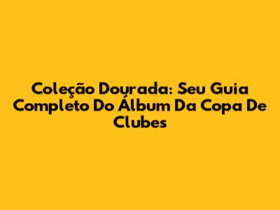 Coleção Dourada: Seu Guia Completo Do Álbum Da Copa De Clubes