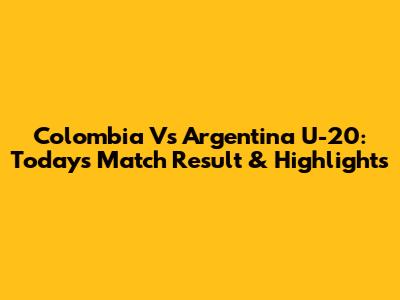 Colombia Vs Argentina U-20: Today's Match Result & Highlights