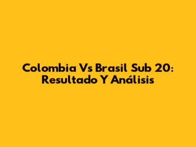 Colombia Vs Brasil Sub 20: Resultado Y Análisis