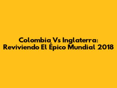 Colombia Vs Inglaterra: Reviviendo El Épico Mundial 2018