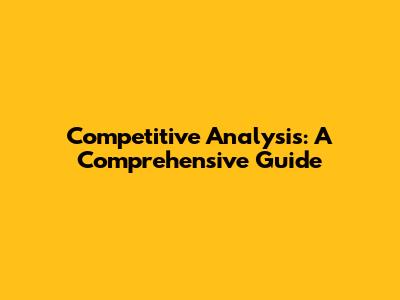 Competitive Analysis: A Comprehensive Guide