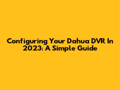 Configuring Your Dahua DVR In 2023: A Simple Guide