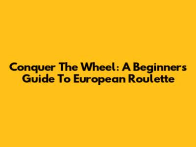 Conquer The Wheel: A Beginner's Guide To European Roulette