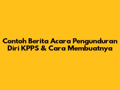 Contoh Berita Acara Pengunduran Diri KPPS & Cara Membuatnya