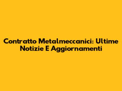 Contratto Metalmeccanici: Ultime Notizie E Aggiornamenti