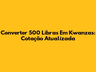 Converter 500 Libras Em Kwanzas: Cotação Atualizada