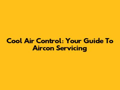 Cool Air Control: Your Guide To Aircon Servicing