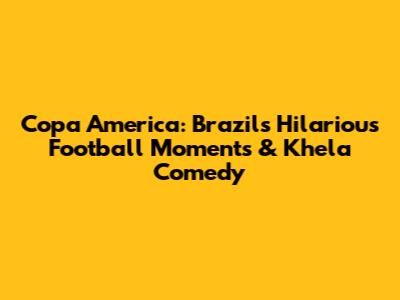 Copa America: Brazil's Hilarious Football Moments & Khela Comedy