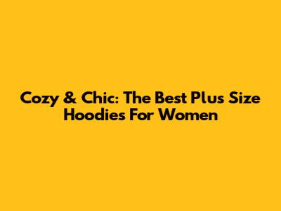 Cozy & Chic: The Best Plus Size Hoodies For Women