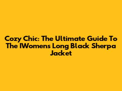 Cozy Chic: The Ultimate Guide To The IWomen's Long Black Sherpa Jacket