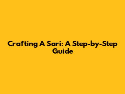 Crafting A Sari: A Step-by-Step Guide