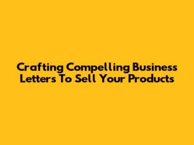 Crafting Compelling Business Letters To Sell Your Products