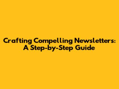 Crafting Compelling Newsletters: A Step-by-Step Guide