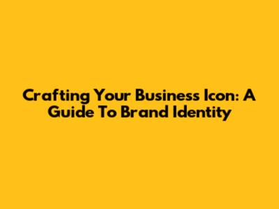 Crafting Your Business Icon: A Guide To Brand Identity