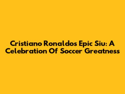 Cristiano Ronaldo's Epic 'Siu': A Celebration Of Soccer Greatness