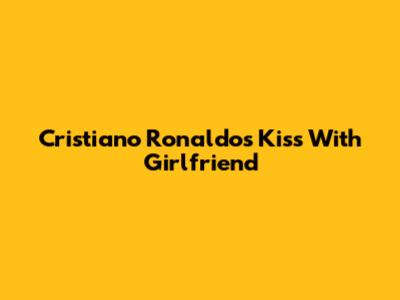 Cristiano Ronaldo's Kiss With Girlfriend