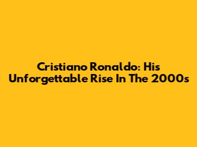 Cristiano Ronaldo: His Unforgettable Rise In The 2000s