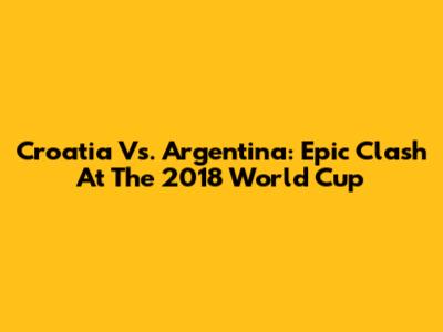 Croatia Vs. Argentina: Epic Clash At The 2018 World Cup