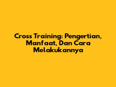 Cross Training: Pengertian, Manfaat, Dan Cara Melakukannya