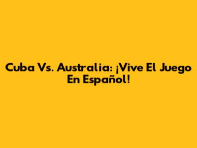 Cuba Vs. Australia: ¡Vive El Juego En Español!