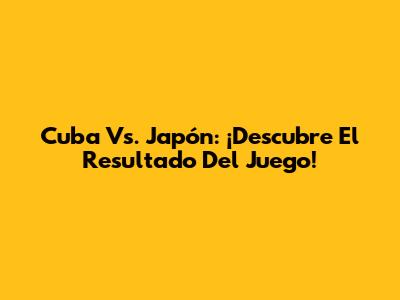 Cuba Vs. Japón: ¡Descubre El Resultado Del Juego!