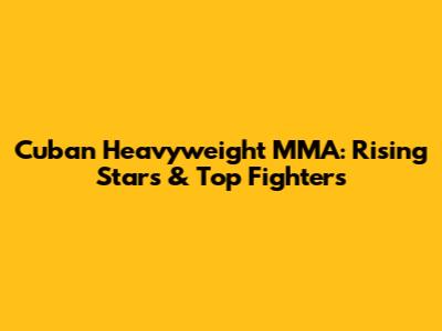 Cuban Heavyweight MMA: Rising Stars & Top Fighters