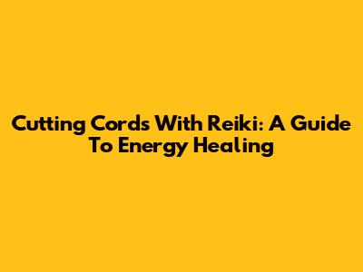 Cutting Cords With Reiki: A Guide To Energy Healing