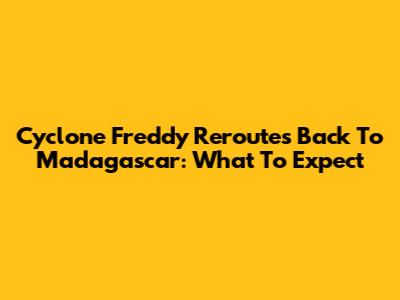 Cyclone Freddy Reroutes Back To Madagascar: What To Expect