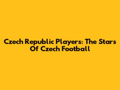 Czech Republic Players: The Stars Of Czech Football