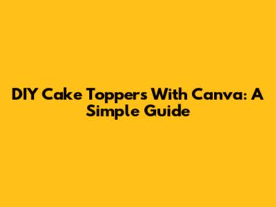 DIY Cake Toppers With Canva: A Simple Guide