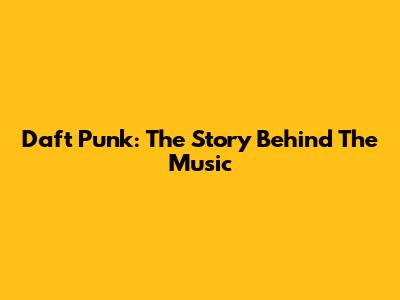 Daft Punk: The Story Behind The Music
