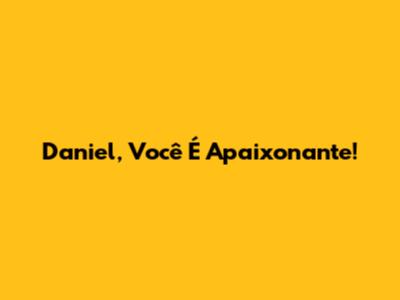 Daniel, Você É Apaixonante!