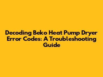 Decoding Beko Heat Pump Dryer Error Codes: A Troubleshooting Guide