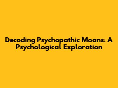 Decoding Psychopathic Moans: A Psychological Exploration