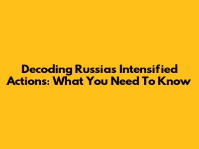 Decoding Russia's Intensified Actions: What You Need To Know