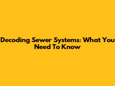 Decoding Sewer Systems: What You Need To Know