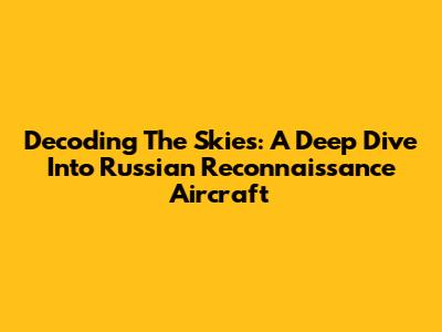 Decoding The Skies: A Deep Dive Into Russian Reconnaissance Aircraft
