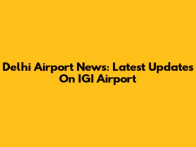 Delhi Airport News: Latest Updates On IGI Airport