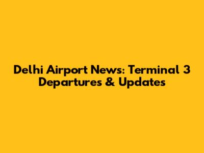 Delhi Airport News: Terminal 3 Departures & Updates