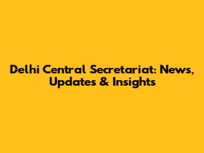 Delhi Central Secretariat: News, Updates & Insights
