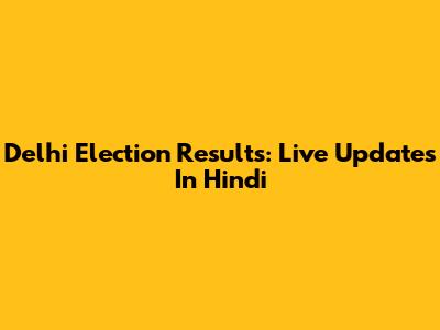 Delhi Election Results: Live Updates In Hindi