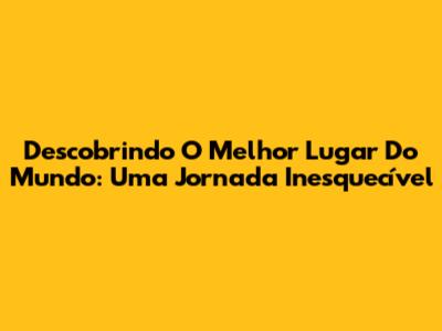 Descobrindo O Melhor Lugar Do Mundo: Uma Jornada Inesquecível