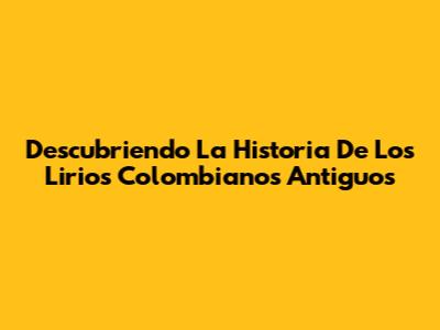 Descubriendo La Historia De Los Lirios Colombianos Antiguos