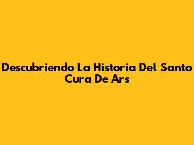Descubriendo La Historia Del Santo Cura De Ars