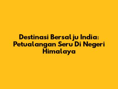 Destinasi Bersalju India: Petualangan Seru Di Negeri Himalaya