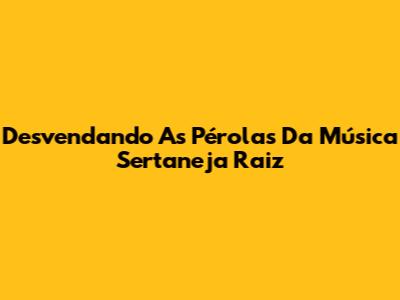 Desvendando As Pérolas Da Música Sertaneja Raiz