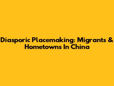 Diasporic Placemaking: Migrants & Hometowns In China