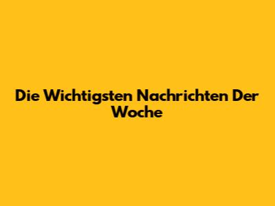 Die Wichtigsten Nachrichten Der Woche